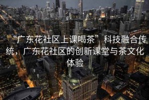 “廣東花社區(qū)上課喝茶”科技融合傳統(tǒng)，廣東花社區(qū)的創(chuàng)新課堂與茶文化體驗