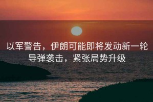 以軍警告，伊朗可能即將發(fā)動新一輪導彈襲擊，緊張局勢升級