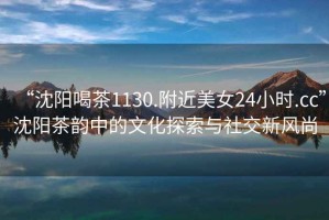 “沈陽喝茶1130.附近美女24小時.cc”沈陽茶韻中的文化探索與社交新風(fēng)尚
