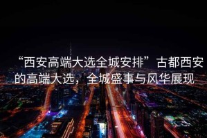 “西安高端大選全城安排”古都西安的高端大選，全城盛事與風(fēng)華展現(xiàn)