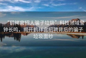 “鶴祥宮招人騙子垃圾”科技領(lǐng)域警鐘長鳴，揭開鶴祥宮招聘背后的騙子垃圾面紗