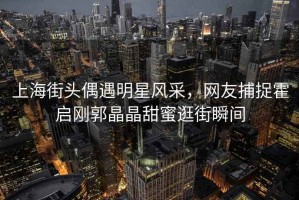 上海街頭偶遇明星風(fēng)采，網(wǎng)友捕捉霍啟剛郭晶晶甜蜜逛街瞬間