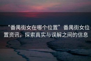 “番禺街女在哪個位置”番禺街女位置資訊，探索真實(shí)與誤解之間的信息