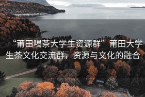 “莆田喝茶大學(xué)生資源群”莆田大學(xué)生茶文化交流群，資源與文化的融合