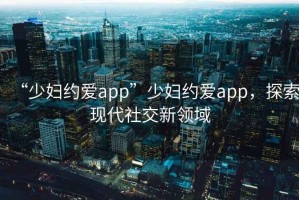 “少婦約愛app”少婦約愛app，探索現(xiàn)代社交新領(lǐng)域