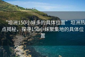“坦洲150小妹多的具體位置”坦洲熱點(diǎn)揭秘，探尋150小妹聚集地的具體位置