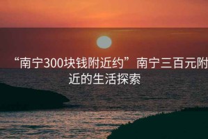 “南寧300塊錢附近約”南寧三百元附近的生活探索
