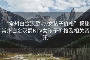 “常州白金漢爵ktv女孩子價格”揭秘常州白金漢爵KTV女孩子價格及相關(guān)資訊