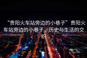 “貴陽(yáng)火車站旁邊的小巷子”貴陽(yáng)火車站旁邊的小巷子，歷史與生活的交織
