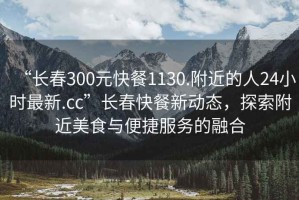 “長(zhǎng)春300元快餐1130.附近的人24小時(shí)最新.cc”長(zhǎng)春快餐新動(dòng)態(tài)，探索附近美食與便捷服務(wù)的融合