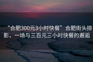 “合肥300元3小時(shí)快餐”合肥街頭掠影，一場(chǎng)與三百元三小時(shí)快餐的邂逅
