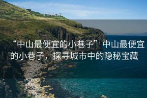 “中山最便宜的小巷子”中山最便宜的小巷子，探尋城市中的隱秘寶藏