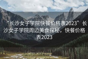 “長沙女子學(xué)院快餐價格表2023”長沙女子學(xué)院周邊美食探秘，快餐價格表2023