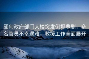 緬甸政府部門大樓突發(fā)倒塌悲劇，多名官員不幸遇難，救援工作全面展開(kāi)