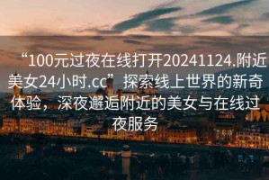“100元過(guò)夜在線打開(kāi)20241124.附近美女24小時(shí).cc”探索線上世界的新奇體驗(yàn)，深夜邂逅附近的美女與在線過(guò)夜服務(wù)