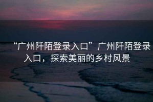 “廣州阡陌登錄入口”廣州阡陌登錄入口，探索美麗的鄉(xiāng)村風(fēng)景