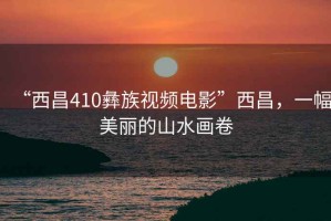 “西昌410彝族視頻電影”西昌，一幅美麗的山水畫卷