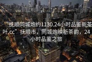 “撫順同城炮約1130.24小時(shí)品鑒新茶葉.cc”撫順市，同城炮映新茶韻，24小時(shí)品鑒之旅