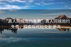 “真人同城炮約免費”真人同城炮約免費，探索現(xiàn)代社交新潮流