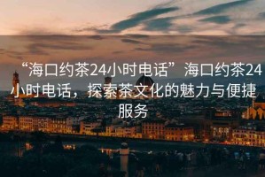 “海口約茶24小時(shí)電話”?？诩s茶24小時(shí)電話，探索茶文化的魅力與便捷服務(wù)