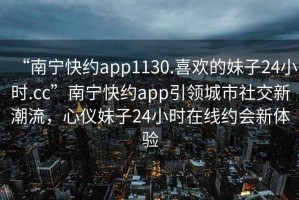 “南寧快約app1130.喜歡的妹子24小時(shí).cc”南寧快約app引領(lǐng)城市社交新潮流，心儀妹子24小時(shí)在線(xiàn)約會(huì)新體驗(yàn)