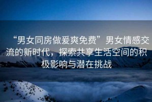 “男女同房做爰爽免費(fèi)”男女情感交流的新時(shí)代，探索共享生活空間的積極影響與潛在挑戰(zhàn)