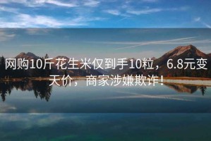 網(wǎng)購10斤花生米僅到手10粒，6.8元變天價(jià)，商家涉嫌欺詐！