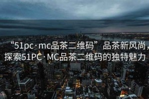 “51pc·mc品茶二維碼”品茶新風(fēng)尚，探索51PC·MC品茶二維碼的獨(dú)特魅力