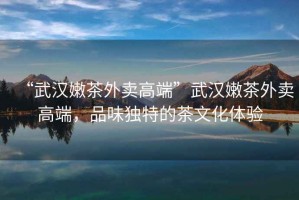 “武漢嫩茶外賣高端”武漢嫩茶外賣高端，品味獨(dú)特的茶文化體驗(yàn)