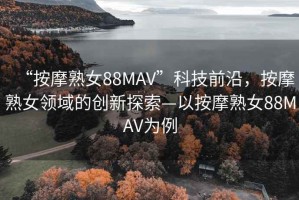 “按摩熟女88MAV”科技前沿，按摩熟女領(lǐng)域的創(chuàng)新探索—以按摩熟女88MAV為例