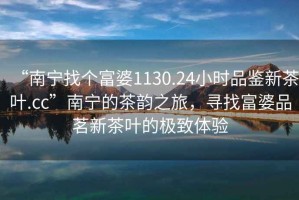 “南寧找個(gè)富婆1130.24小時(shí)品鑒新茶葉.cc”南寧的茶韻之旅，尋找富婆品茗新茶葉的極致體驗(yàn)