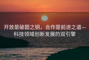 開放是破題之鑰，合作是前進(jìn)之道—科技領(lǐng)域創(chuàng)新發(fā)展的雙引擎