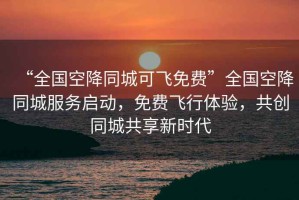 “全國空降同城可飛免費”全國空降同城服務啟動，免費飛行體驗，共創(chuàng)同城共享新時代
