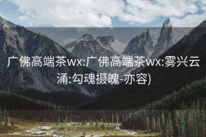 廣佛高端茶wx:廣佛高端茶wx:霧興云涌:勾魂攝魄-亦容)