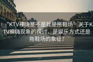 “KTV裸嗨是不是就是拖鞋場”關(guān)于KTV裸嗨現(xiàn)象的探討，是娛樂方式還是拖鞋場的象征？