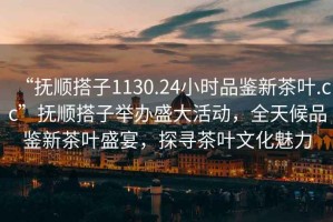 “撫順搭子1130.24小時品鑒新茶葉.cc”撫順搭子舉辦盛大活動，全天候品鑒新茶葉盛宴，探尋茶葉文化魅力