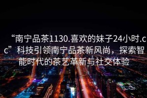 “南寧品茶1130.喜歡的妹子24小時.cc”科技引領(lǐng)南寧品茶新風(fēng)尚，探索智能時代的茶藝革新與社交體驗