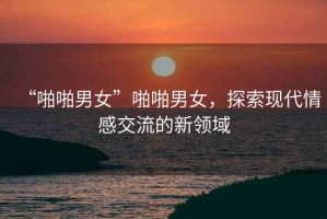 “啪啪男女”啪啪男女，探索現(xiàn)代情感交流的新領(lǐng)域