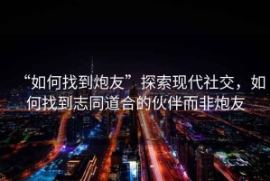 “如何找到炮友”探索現(xiàn)代社交，如何找到志同道合的伙伴而非炮友