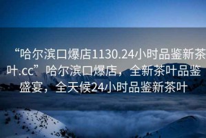 “哈爾濱口爆店1130.24小時品鑒新茶葉.cc”哈爾濱口爆店，全新茶葉品鑒盛宴，全天候24小時品鑒新茶葉
