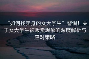 “如何找賣身的女大學(xué)生”警惕！關(guān)于女大學(xué)生被販賣現(xiàn)象的深度解析與應(yīng)對策略
