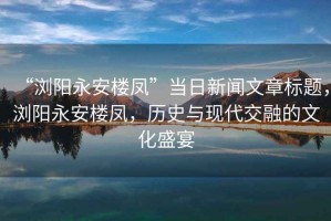 “瀏陽永安樓鳳”當(dāng)日新聞文章標(biāo)題，瀏陽永安樓鳳，歷史與現(xiàn)代交融的文化盛宴