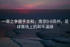 一哥之爭(zhēng)握手言和，南京0-0蘇州，足球賽場(chǎng)上的和平演繹