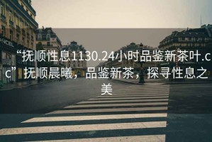 “撫順性息1130.24小時品鑒新茶葉.cc”撫順晨曦，品鑒新茶，探尋性息之美