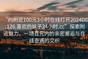 “約附近100元3小時(shí)在線打開(kāi)2024DD1126.喜歡的妹子24小時(shí).cc”探索附近魅力，一場(chǎng)百元內(nèi)的親密邂逅與在線奇遇的交織