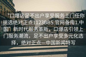 “口爆店足不出戶享受服務上門任你挑選絕對正點1123BBS.官網備用1.中國”新時代服務革新，口爆店引領上門服務潮流，足不出戶享受多元化選擇，絕對正點—中國新聞特寫