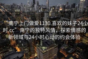 “南寧上門做愛1130.喜歡的妹子24小時(shí).cc”南寧的獨(dú)特風(fēng)情，探索情感的新領(lǐng)域與24小時(shí)心動(dòng)的約會(huì)體驗(yàn)