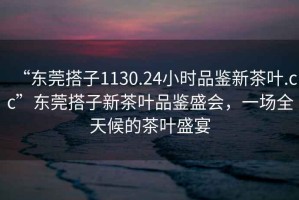 “東莞搭子1130.24小時品鑒新茶葉.cc”東莞搭子新茶葉品鑒盛會，一場全天候的茶葉盛宴