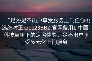 “足浴足不出戶享受服務(wù)上門任你挑選絕對正點(diǎn)1123BBZ.官網(wǎng)備用1.中國”科技革新下的足浴體驗，足不出戶享受多元化上門服務(wù)