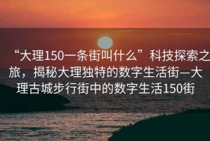 “大理150一條街叫什么”科技探索之旅，揭秘大理獨(dú)特的數(shù)字生活街—大理古城步行街中的數(shù)字生活150街